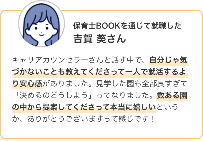 保育士BOOKを通じて就職した 吉賀 葵さん キャリアカウンセラーさんと話す中で、自分じゃ気づかないことも教えてくださって一人で就活するより安心感がありました。見学した園も全部良すぎて「決めるのどうしよう」ってなりました。数ある園の中から提案してくださって本当に嬉しいというか、ありがとうございますって感じです!