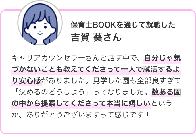 保育士BOOKを通じて就職した 吉賀 葵さん キャリアカウンセラーさんと話す中で、自分じゃ気づかないことも教えてくださって一人で就活するより安心感がありました。見学した園も全部良すぎて「決めるのどうしよう」ってなりました。数ある園の中から提案してくださって本当に嬉しいというか、ありがとうございますって感じです!