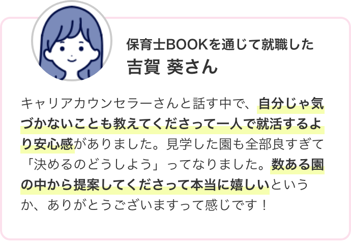 保育士BOOKを通じて就職した 吉賀 葵さん キャリアカウンセラーさんと話す中で、自分じゃ気づかないことも教えてくださって一人で就活するより安心感がありました。見学した園も全部良すぎて「決めるのどうしよう」ってなりました。数ある園の中から提案してくださって本当に嬉しいというか、ありがとうございますって感じです!